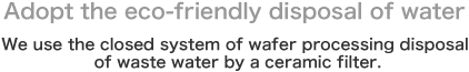 Adopt the eco-friendly disposal of water.
We use the closed system of wafer processing disposal of waste water by a ceramic filter.