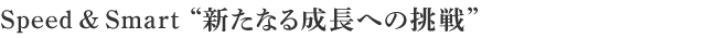 Speed & Smart  “組織力強化へ向け新たなる成長への挑戦”